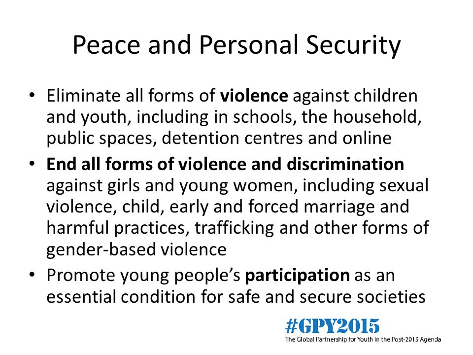 Peace and Personal Security Eliminate all forms of violence against children and youth, including in schools, the household, public spaces, detention centres and online End all forms of violence and discrimination against girls and young women, including sexual violence, child, early and forced marriage and harmful practices, trafficking and other forms of gender-based violence Promote young people’s participation as an essential condition for safe and secure societies