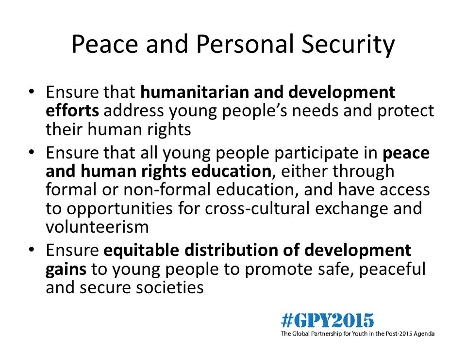 Peace and Personal Security Ensure that humanitarian and development efforts address young people’s needs and protect their human rights Ensure that all young people participate in peace and human rights education, either through formal or non-formal education, and have access to opportunities for cross-cultural exchange and volunteerism Ensure equitable distribution of development gains to young people to promote safe, peaceful and secure societies