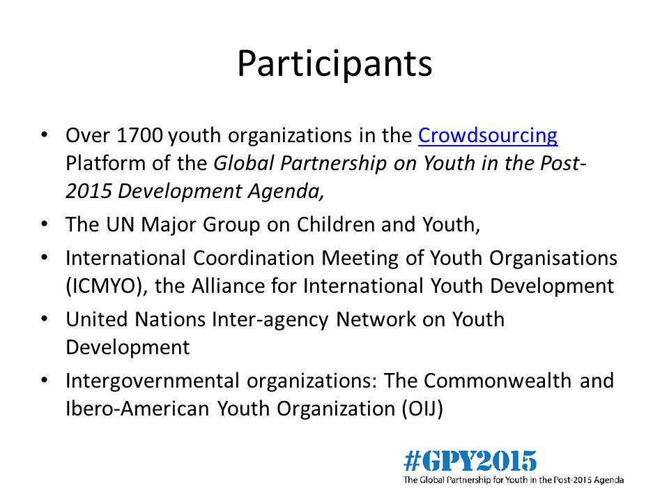Participants Over 1700 youth organizations in the Crowdsourcing Platform of the Global Partnership on Youth in the Post Development Agenda,Crowdsourcing The UN Major Group on Children and Youth, International Coordination Meeting of Youth Organisations (ICMYO), the Alliance for International Youth Development United Nations Inter-agency Network on Youth Development Intergovernmental organizations: The Commonwealth and Ibero-American Youth Organization (OIJ)
