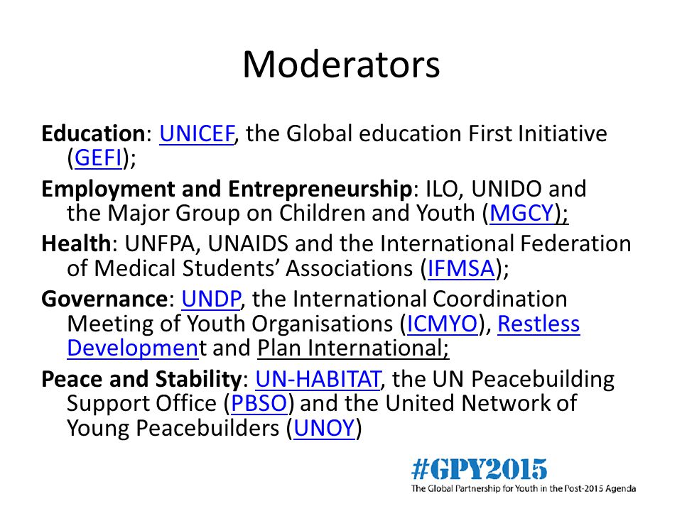 Moderators Education: UNICEF, the Global education First Initiative (GEFI);UNICEFGEFI Employment and Entrepreneurship: ILO, UNIDO and the Major Group on Children and Youth (MGCY);MGCY Health: UNFPA, UNAIDS and the International Federation of Medical Students’ Associations (IFMSA);IFMSA Governance: UNDP, the International Coordination Meeting of Youth Organisations (ICMYO), Restless Development and Plan International;UNDPICMYORestless Developmen Peace and Stability: UN-HABITAT, the UN Peacebuilding Support Office (PBSO) and the United Network of Young Peacebuilders (UNOY)UN-HABITATPBSOUNOY