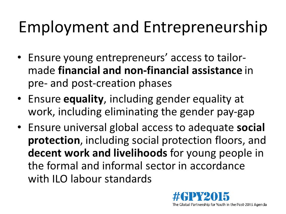 Employment and Entrepreneurship Ensure young entrepreneurs’ access to tailor- made financial and non-financial assistance in pre- and post-creation phases Ensure equality, including gender equality at work, including eliminating the gender pay-gap Ensure universal global access to adequate social protection, including social protection floors, and decent work and livelihoods for young people in the formal and informal sector in accordance with ILO labour standards
