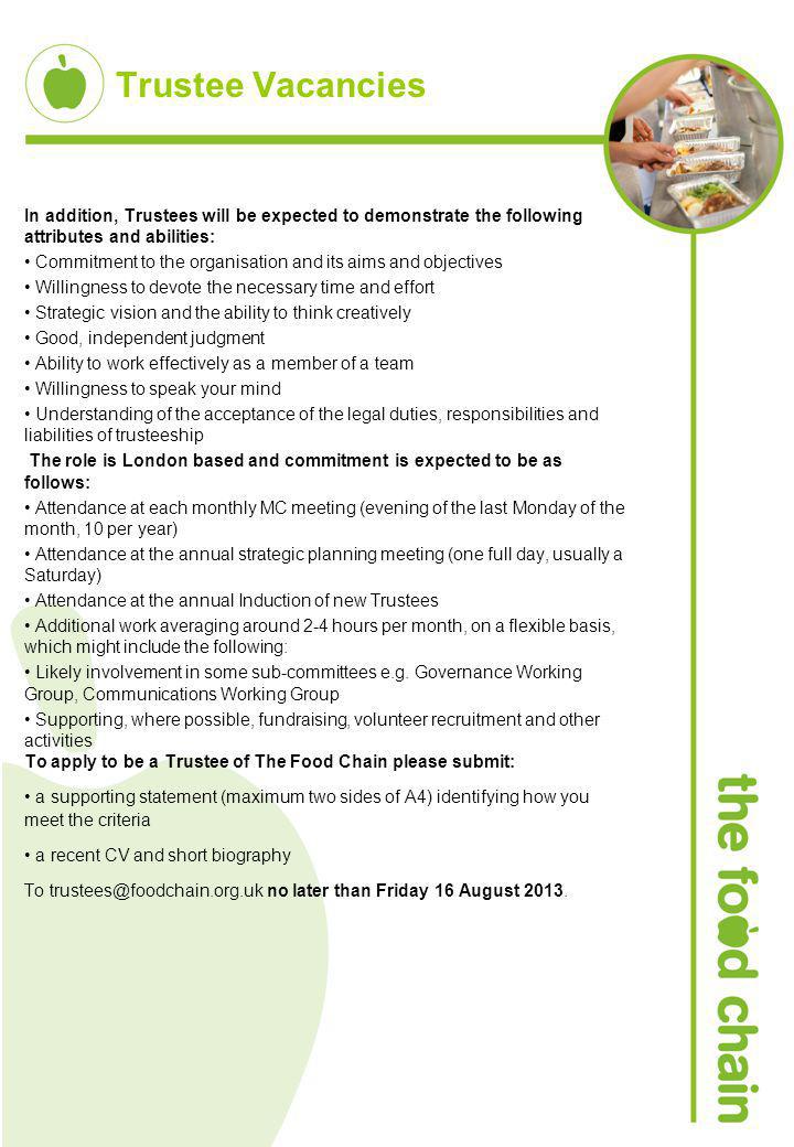 Trustee Vacancies In addition, Trustees will be expected to demonstrate the following attributes and abilities: Commitment to the organisation and its aims and objectives Willingness to devote the necessary time and effort Strategic vision and the ability to think creatively Good, independent judgment Ability to work effectively as a member of a team Willingness to speak your mind Understanding of the acceptance of the legal duties, responsibilities and liabilities of trusteeship The role is London based and commitment is expected to be as follows: Attendance at each monthly MC meeting (evening of the last Monday of the month, 10 per year) Attendance at the annual strategic planning meeting (one full day, usually a Saturday) Attendance at the annual Induction of new Trustees Additional work averaging around 2-4 hours per month, on a flexible basis, which might include the following: Likely involvement in some sub-committees e.g.
