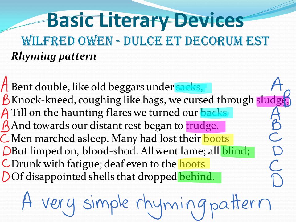 Basic Literary Devices Wilfred Owen - Dulce et Decorum Est Rhyming pattern Bent double, like old beggars under sacks, Knock-kneed, coughing like hags, we cursed through sludge, Till on the haunting flares we turned our backs And towards our distant rest began to trudge.