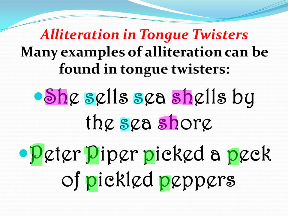 Alliteration in Tongue Twisters Many examples of alliteration can be found in tongue twisters: She sells sea shells by the sea shore Peter Piper picked a peck of pickled peppers