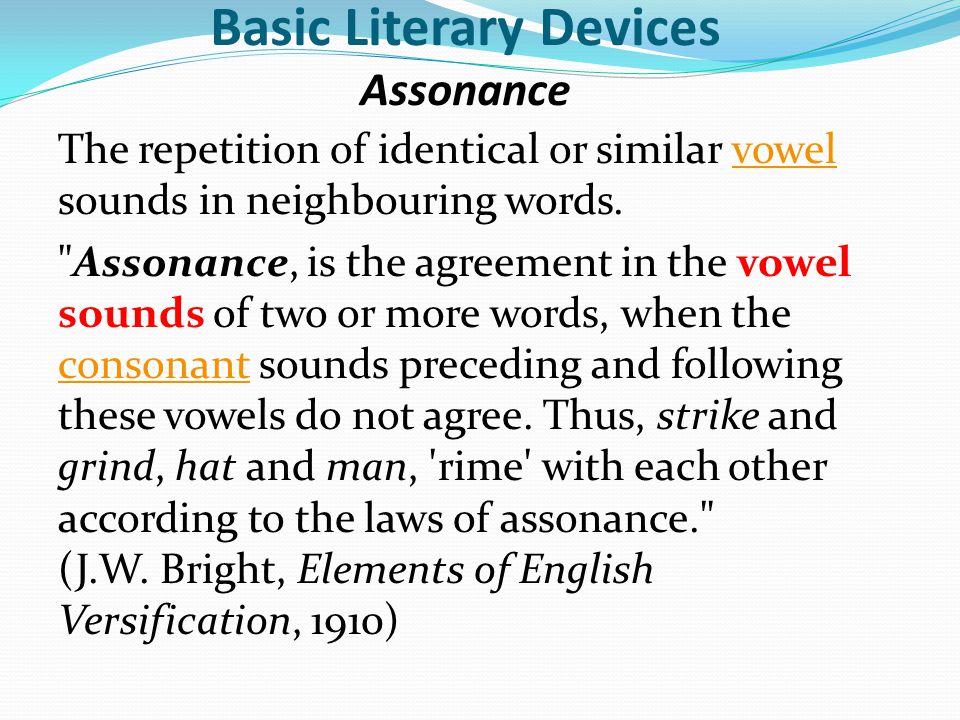 Basic Literary Devices Assonance The repetition of identical or similar vowel sounds in neighbouring words.vowel Assonance, is the agreement in the vowel sounds of two or more words, when the consonant sounds preceding and following these vowels do not agree.
