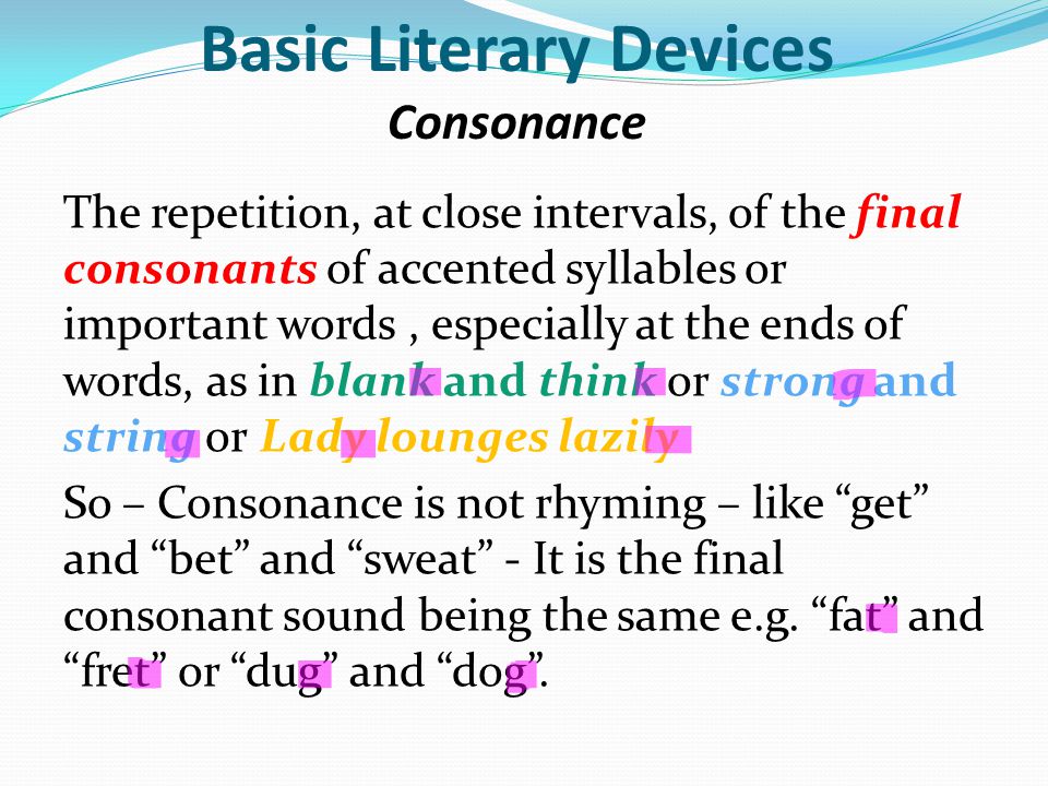 Basic Literary Devices Consonance The repetition, at close intervals, of the final consonants of accented syllables or important words, especially at the ends of words, as in blank and think or strong and string or Lady lounges lazily So – Consonance is not rhyming – like get and bet and sweat - It is the final consonant sound being the same e.g.