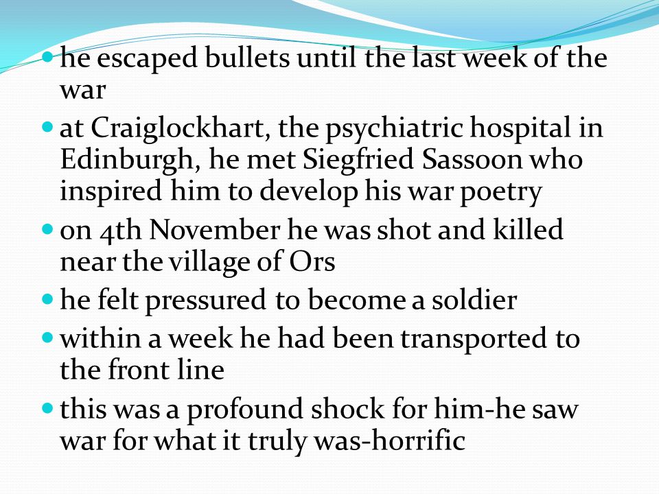he escaped bullets until the last week of the war at Craiglockhart, the psychiatric hospital in Edinburgh, he met Siegfried Sassoon who inspired him to develop his war poetry on 4th November he was shot and killed near the village of Ors he felt pressured to become a soldier within a week he had been transported to the front line this was a profound shock for him-he saw war for what it truly was-horrific