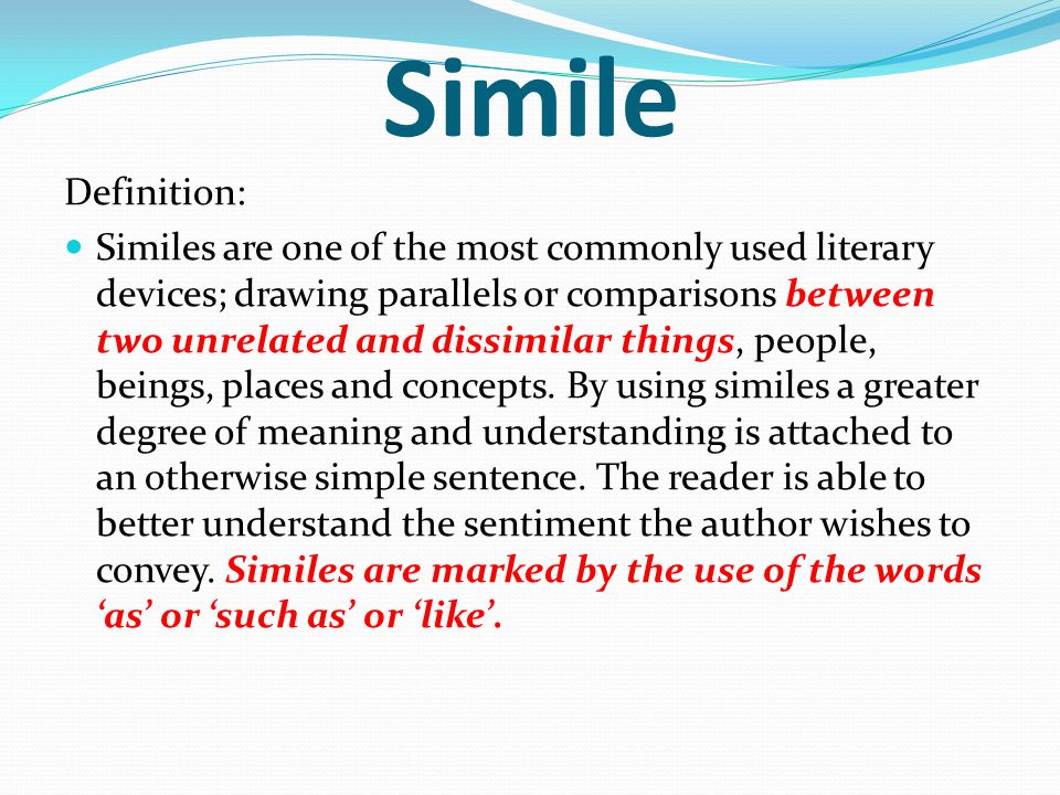 Simile Definition: Similes are one of the most commonly used literary devices; drawing parallels or comparisons between two unrelated and dissimilar things, people, beings, places and concepts.