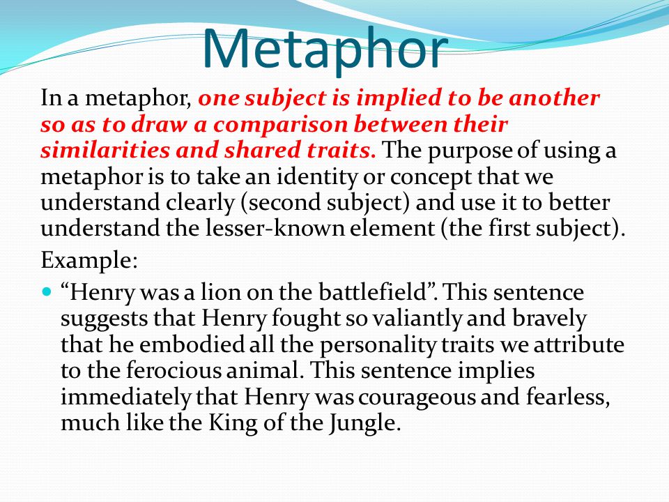 Metaphor In a metaphor, one subject is implied to be another so as to draw a comparison between their similarities and shared traits.