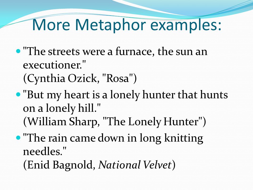 More Metaphor examples: The streets were a furnace, the sun an executioner. (Cynthia Ozick, Rosa ) But my heart is a lonely hunter that hunts on a lonely hill. (William Sharp, The Lonely Hunter ) The rain came down in long knitting needles. (Enid Bagnold, National Velvet)