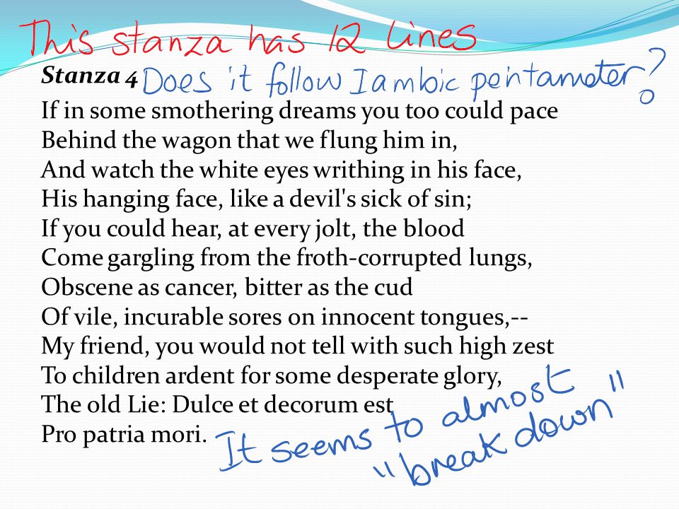 Stanza 4 If in some smothering dreams you too could pace Behind the wagon that we flung him in, And watch the white eyes writhing in his face, His hanging face, like a devil s sick of sin; If you could hear, at every jolt, the blood Come gargling from the froth-corrupted lungs, Obscene as cancer, bitter as the cud Of vile, incurable sores on innocent tongues,-- My friend, you would not tell with such high zest To children ardent for some desperate glory, The old Lie: Dulce et decorum est Pro patria mori.