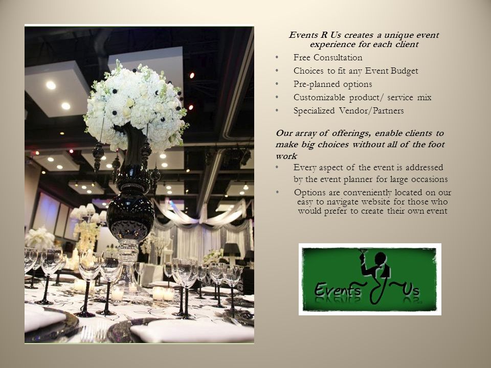 Events R Us creates a unique event experience for each client Free Consultation Choices to fit any Event Budget Pre-planned options Customizable product/ service mix Specialized Vendor/Partners Our array of offerings, enable clients to make big choices without all of the foot work Every aspect of the event is addressed by the event planner for large occasions Options are conveniently located on our easy to navigate website for those who would prefer to create their own event
