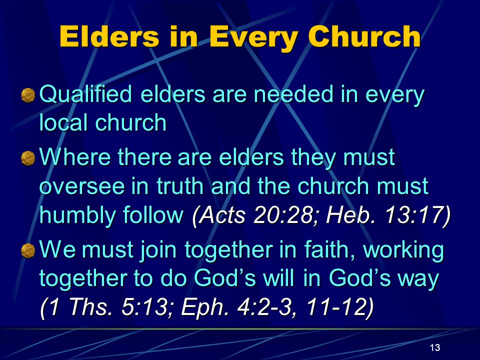 13 Elders in Every Church Qualified elders are needed in every local church Where there are elders they must oversee in truth and the church must humbly follow (Acts 20:28; Heb.