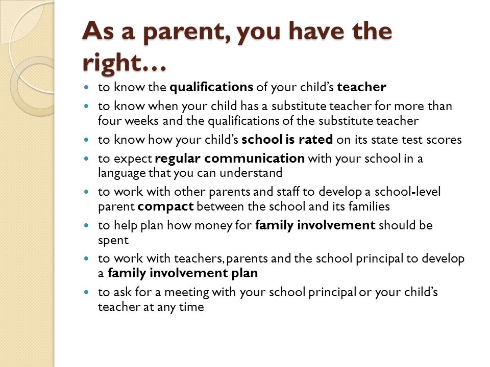 As a parent, you have the right… to know the qualifications of your child’s teacher to know when your child has a substitute teacher for more than four weeks and the qualifications of the substitute teacher to know how your child’s school is rated on its state test scores to expect regular communication with your school in a language that you can understand to work with other parents and staff to develop a school-level parent compact between the school and its families to help plan how money for family involvement should be spent to work with teachers, parents and the school principal to develop a family involvement plan to ask for a meeting with your school principal or your child’s teacher at any time