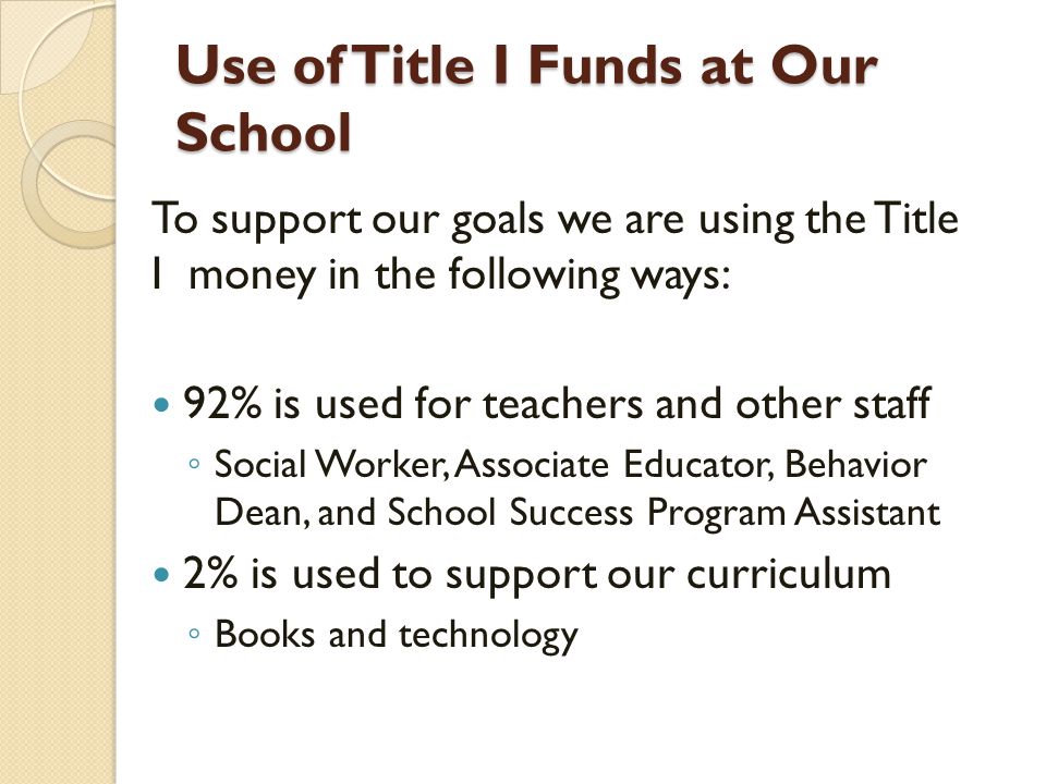 Use of Title I Funds at Our School To support our goals we are using the Title I money in the following ways: 92% is used for teachers and other staff ◦ Social Worker, Associate Educator, Behavior Dean, and School Success Program Assistant 2% is used to support our curriculum ◦ Books and technology