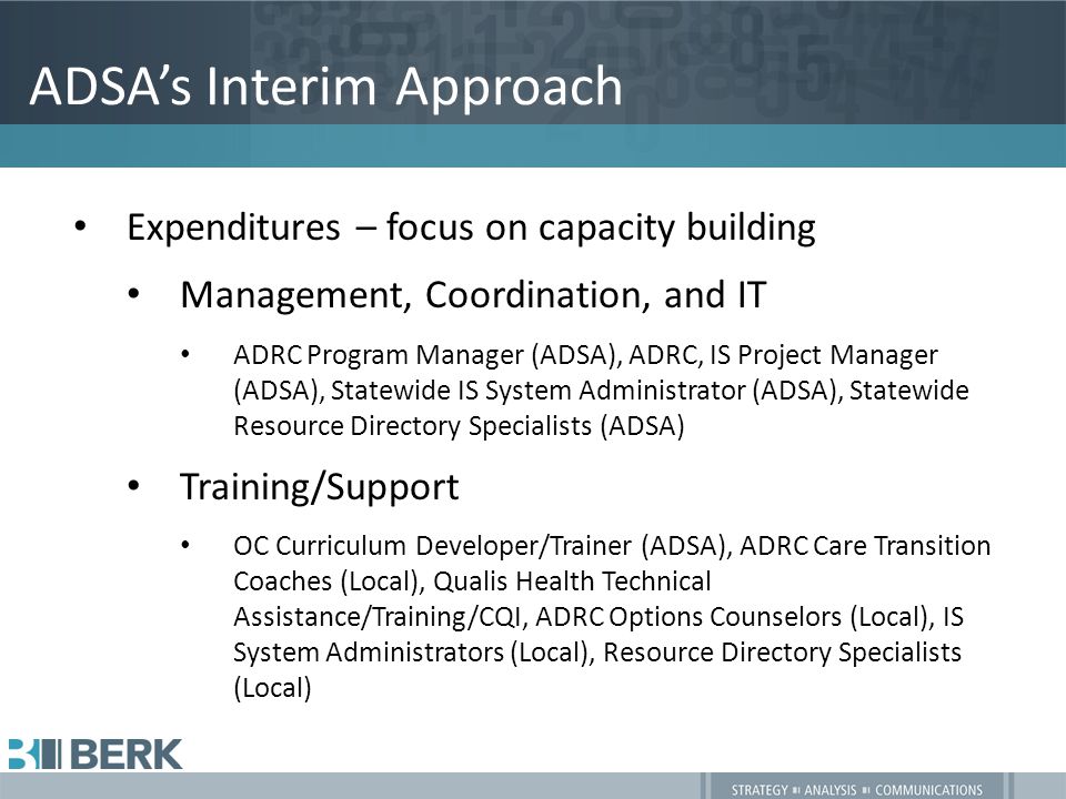ADSA’s Interim Approach Expenditures – focus on capacity building Management, Coordination, and IT ADRC Program Manager (ADSA), ADRC, IS Project Manager (ADSA), Statewide IS System Administrator (ADSA), Statewide Resource Directory Specialists (ADSA) Training/Support OC Curriculum Developer/Trainer (ADSA), ADRC Care Transition Coaches (Local), Qualis Health Technical Assistance/Training/CQI, ADRC Options Counselors (Local), IS System Administrators (Local), Resource Directory Specialists (Local)