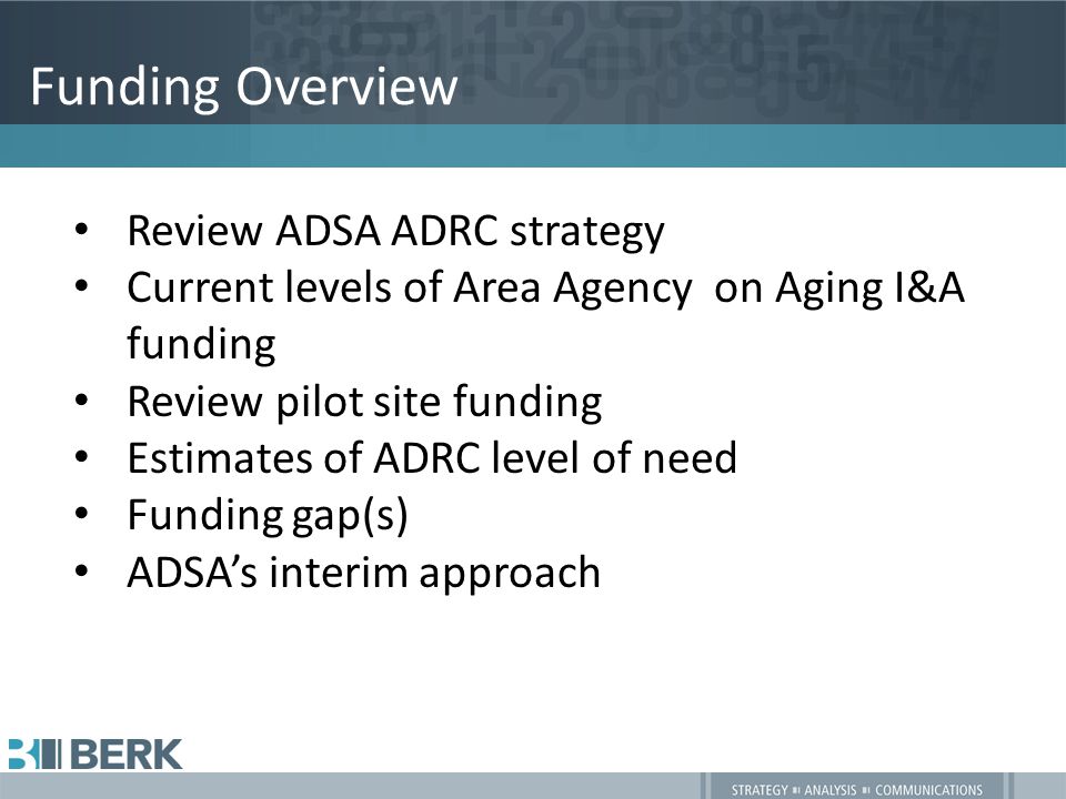 Funding Overview Review ADSA ADRC strategy Current levels of Area Agency on Aging I&A funding Review pilot site funding Estimates of ADRC level of need Funding gap(s) ADSA’s interim approach