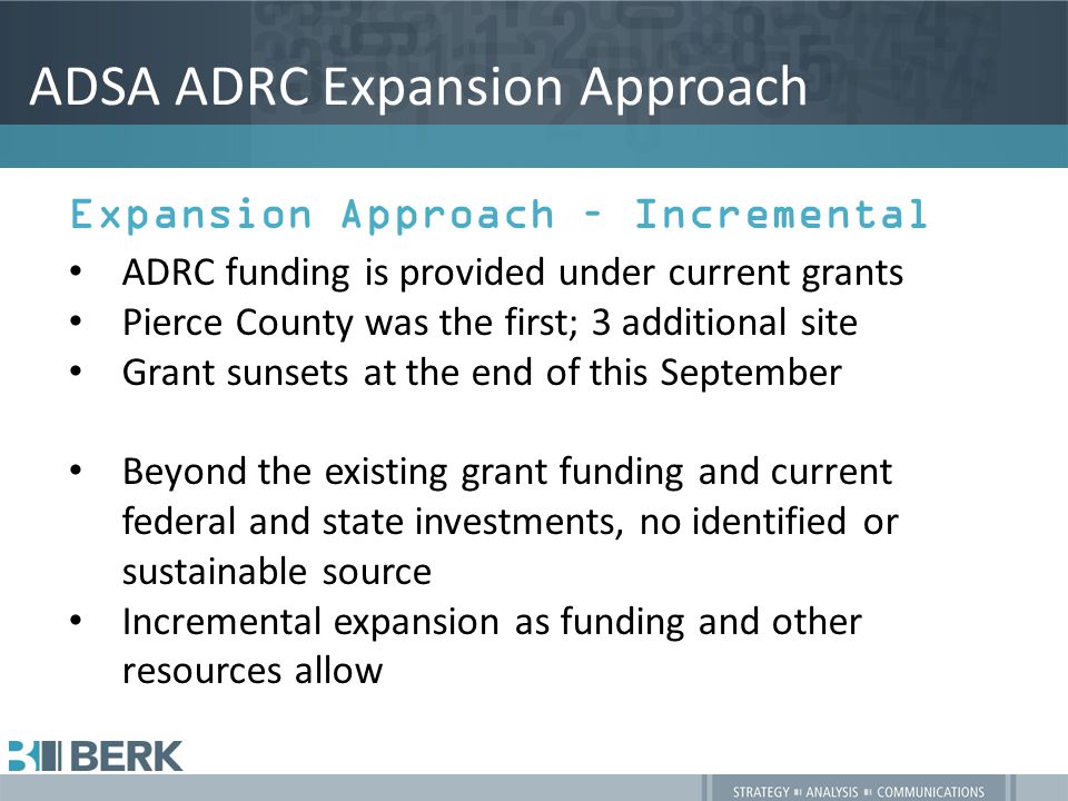 ADSA ADRC Expansion Approach Expansion Approach – Incremental ADRC funding is provided under current grants Pierce County was the first; 3 additional site Grant sunsets at the end of this September Beyond the existing grant funding and current federal and state investments, no identified or sustainable source Incremental expansion as funding and other resources allow