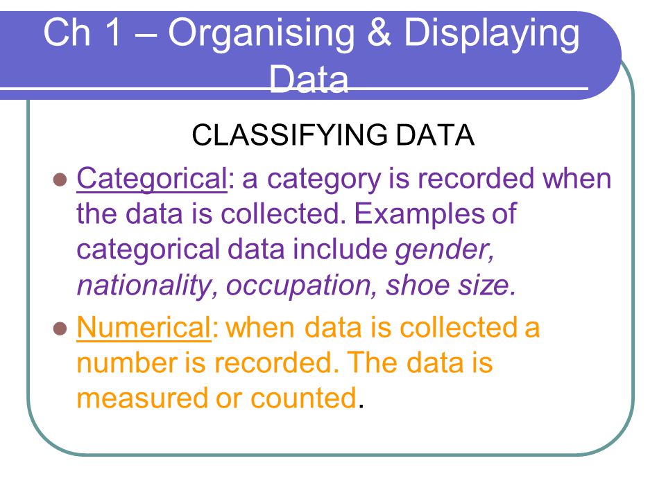 Ch 1 – Organising & Displaying Data CLASSIFYING DATA Categorical: a category is recorded when the data is collected.