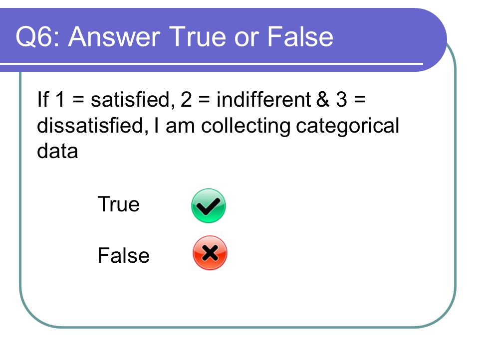 Q6: Answer True or False If 1 = satisfied, 2 = indifferent & 3 = dissatisfied, I am collecting categorical data True False