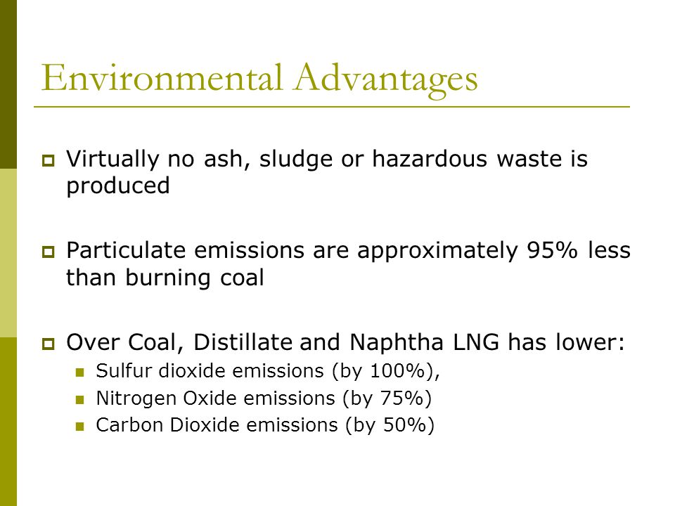 Environmental Advantages  Virtually no ash, sludge or hazardous waste is produced  Particulate emissions are approximately 95% less than burning coal  Over Coal, Distillate and Naphtha LNG has lower: Sulfur dioxide emissions (by 100%), Nitrogen Oxide emissions (by 75%) Carbon Dioxide emissions (by 50%)
