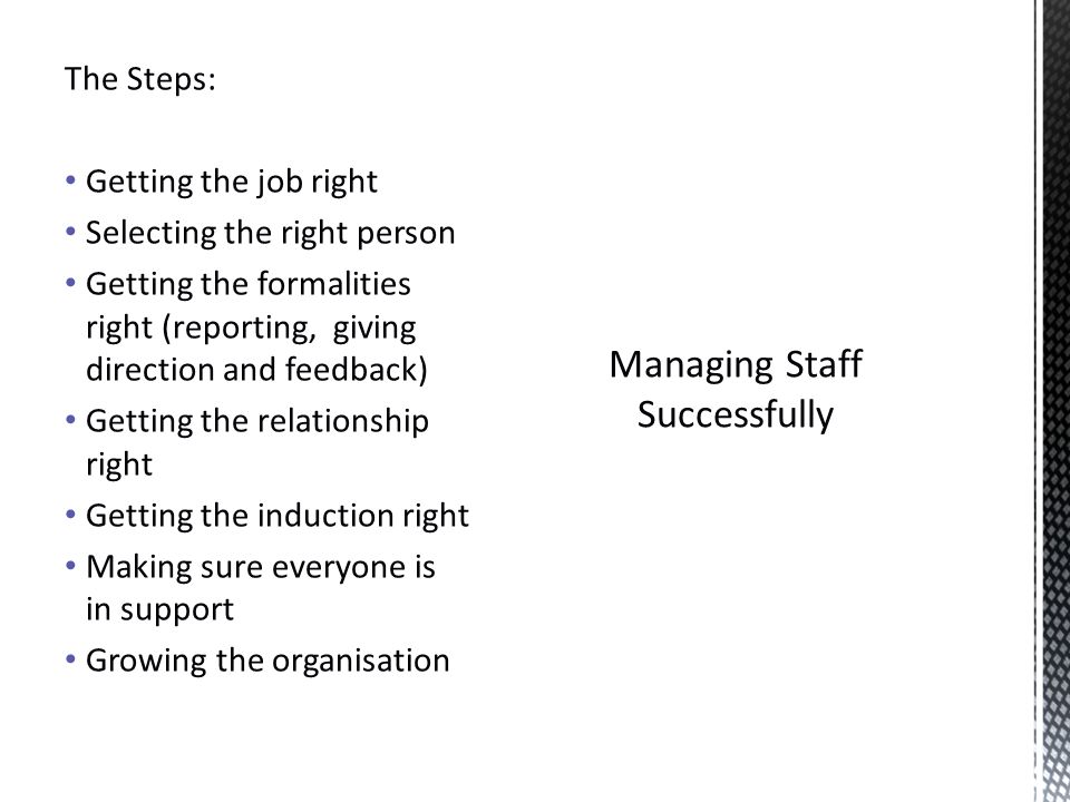 Managing Staff Successfully The Steps: Getting the job right Selecting the right person Getting the formalities right (reporting, giving direction and feedback) Getting the relationship right Getting the induction right Making sure everyone is in support Growing the organisation