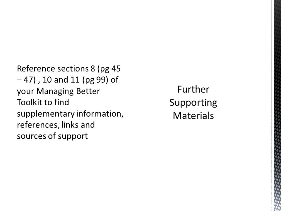 Reference sections 8 (pg 45 – 47), 10 and 11 (pg 99) of your Managing Better Toolkit to find supplementary information, references, links and sources of support