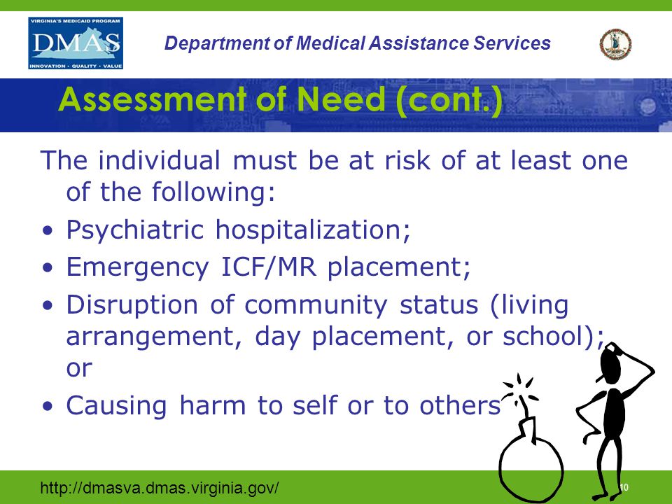 9 Department of Medical Assistance Services Assessment of Need Individual must meet at least one of the following criteria: Marked reduction in psychiatric, adaptive, or behavioral functioning; Extreme increase in emotional distress; Need for continuous intervention to maintain stability; or Causing harm to self or others.
