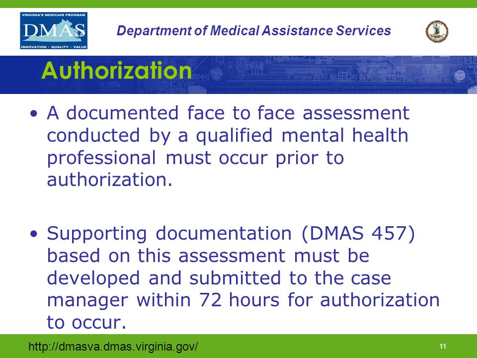 10 Department of Medical Assistance Services Assessment of Need (cont.) The individual must be at risk of at least one of the following: Psychiatric hospitalization; Emergency ICF/MR placement; Disruption of community status (living arrangement, day placement, or school); or Causing harm to self or to others