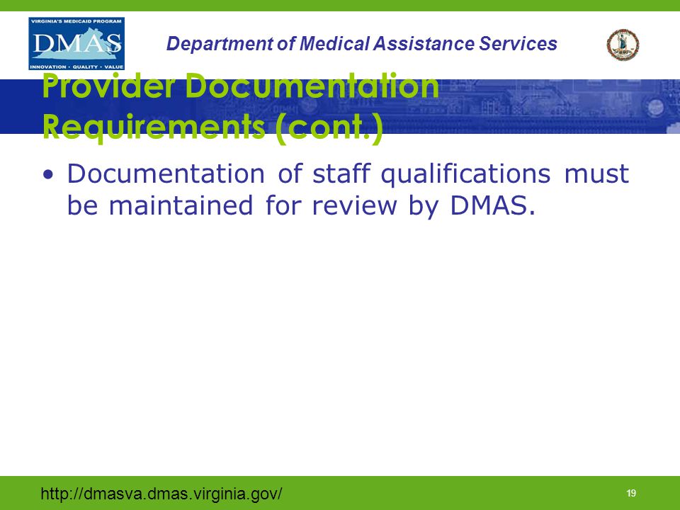 18 Department of Medical Assistance Services Provider Documentation Requirements (cont.) The provider must keep individual records including the following information: Information provided by Case Manager Supporting documentation (DMAS 457) developed by provider Dates and times of crisis stabilization services and amount and type of service provided