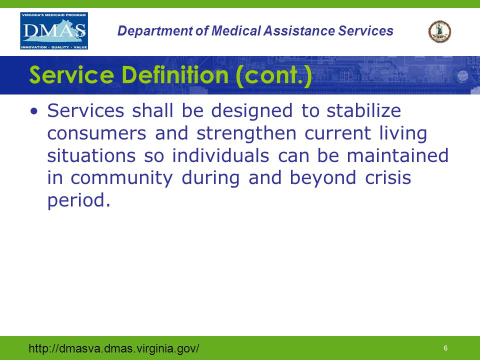 5 Department of Medical Assistance Services Service Definition (cont.) Must provide temporary intensive services and supports to prevent emergency psychiatric hospitalization, institutional placement, or other out-of-home placement Must be designed to stabilize individuals and strengthen current living situations so individuals can be maintained in community during and beyond crisis period.