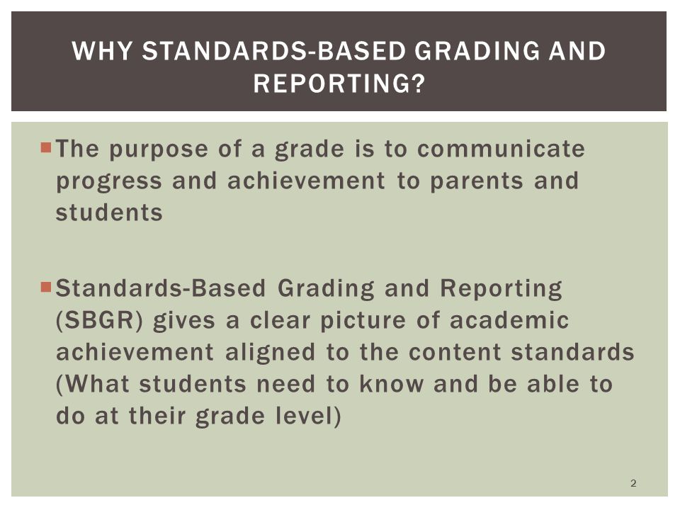  The purpose of a grade is to communicate progress and achievement to parents and students  Standards-Based Grading and Reporting (SBGR) gives a clear picture of academic achievement aligned to the content standards (What students need to know and be able to do at their grade level) WHY STANDARDS-BASED GRADING AND REPORTING.