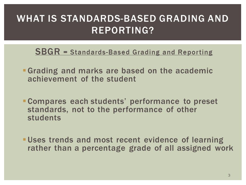 SBGR = Standards-Based Grading and Reporting  Grading and marks are based on the academic achievement of the student  Compares each students’ performance to preset standards, not to the performance of other students  Uses trends and most recent evidence of learning rather than a percentage grade of all assigned work WHAT IS STANDARDS-BASED GRADING AND REPORTING.