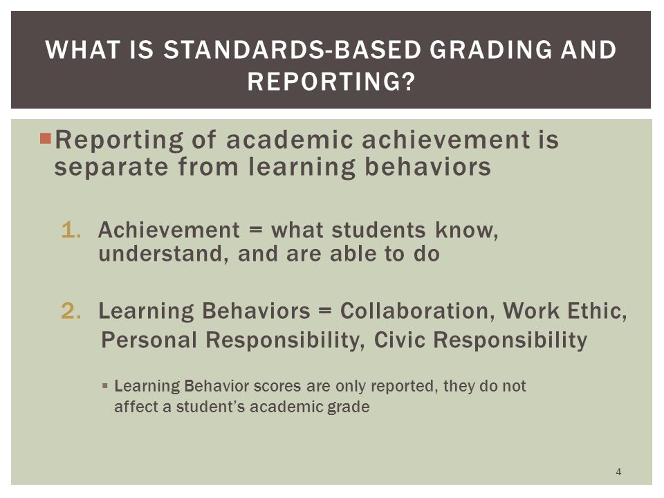  Reporting of academic achievement is separate from learning behaviors 1.Achievement = what students know, understand, and are able to do 2.Learning Behaviors = Collaboration, Work Ethic, Personal Responsibility, Civic Responsibility  Learning Behavior scores are only reported, they do not affect a student’s academic grade WHAT IS STANDARDS-BASED GRADING AND REPORTING.