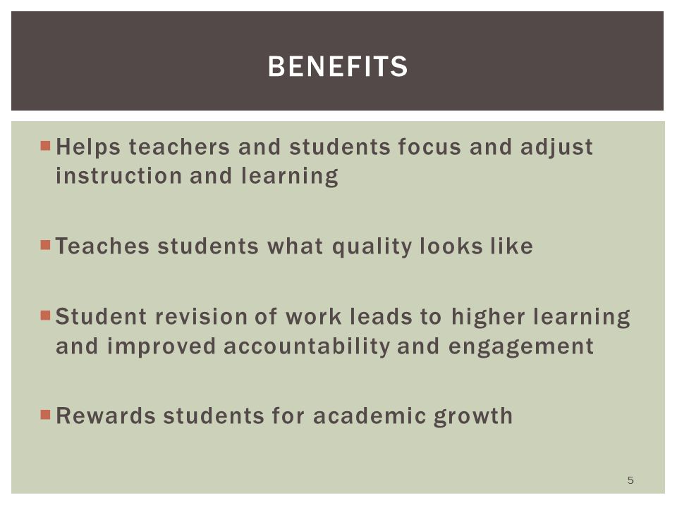  Helps teachers and students focus and adjust instruction and learning  Teaches students what quality looks like  Student revision of work leads to higher learning and improved accountability and engagement  Rewards students for academic growth BENEFITS 5
