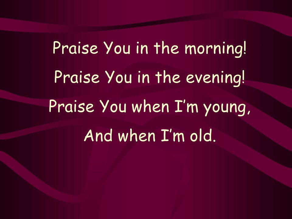 Praise You in the morning! Praise You in the evening! Praise You when I’m young, And when I’m old.