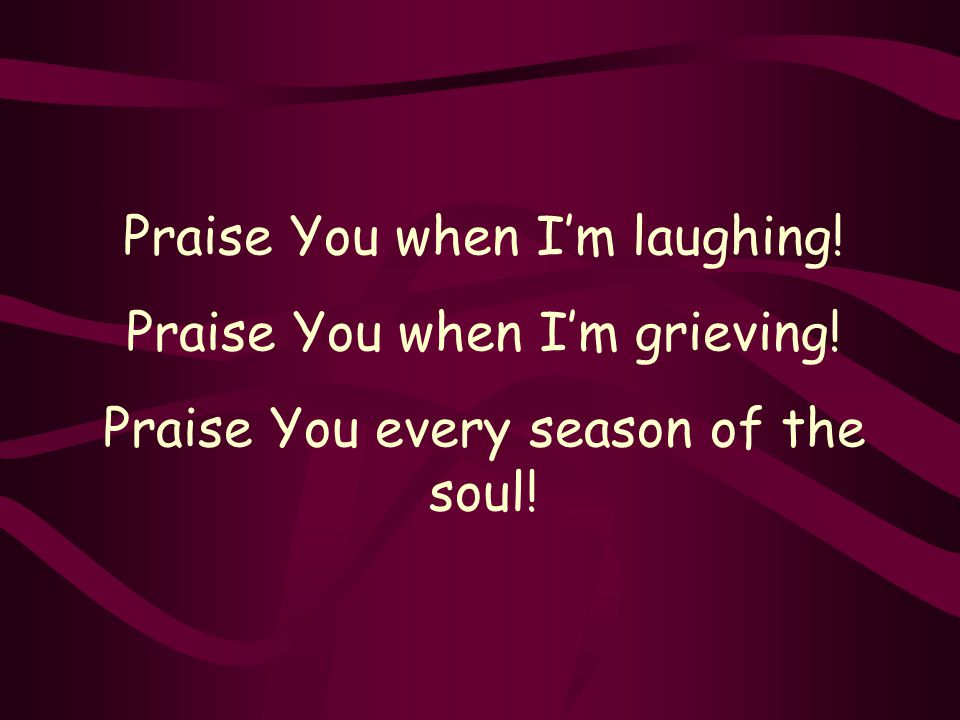 Praise You when I’m laughing! Praise You when I’m grieving! Praise You every season of the soul!