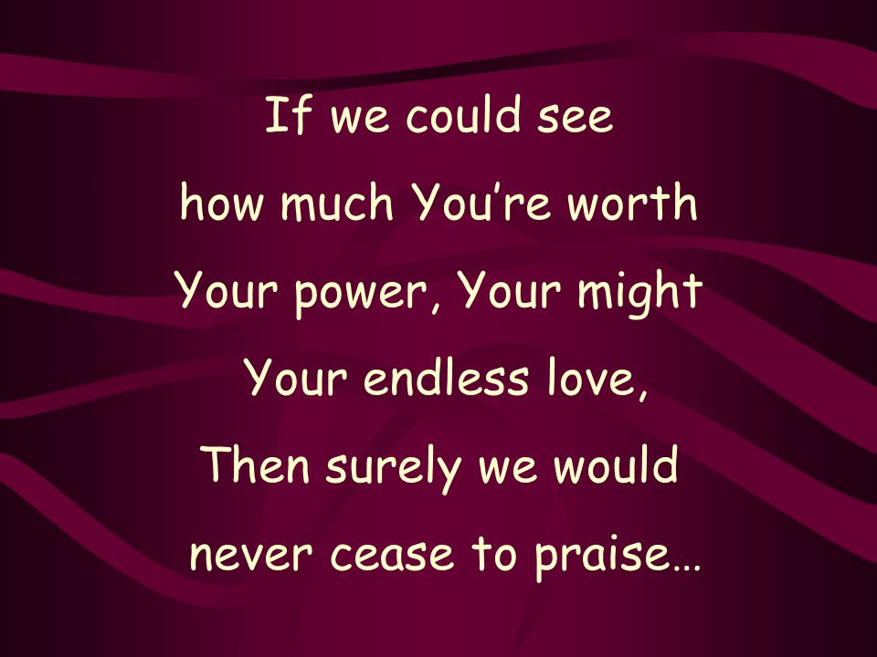 If we could see how much You’re worth Your power, Your might Your endless love, Then surely we would never cease to praise…