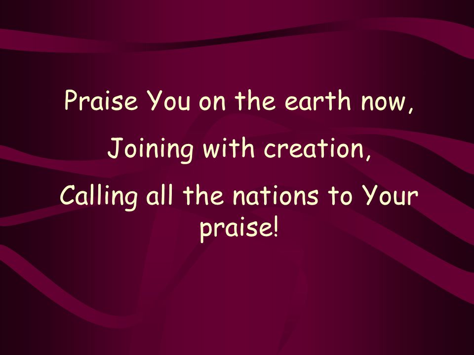 Praise You on the earth now, Joining with creation, Calling all the nations to Your praise!