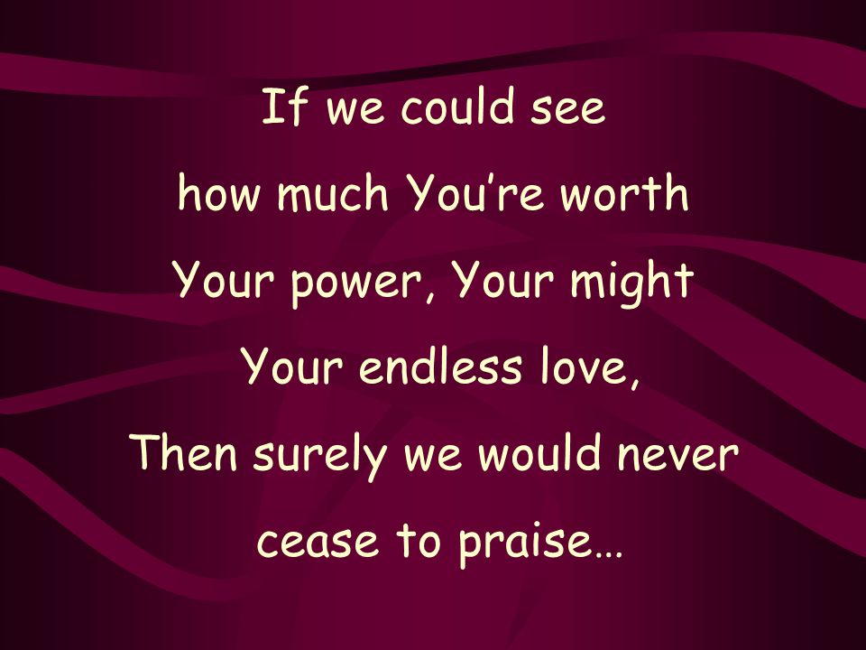 If we could see how much You’re worth Your power, Your might Your endless love, Then surely we would never cease to praise…