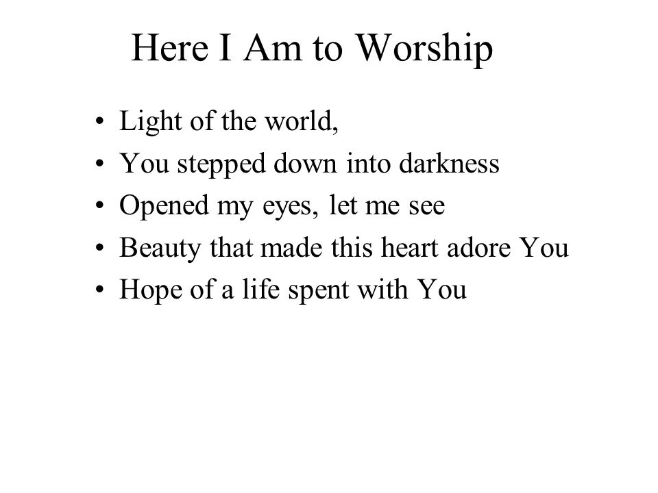 Here I Am to Worship Light of the world, You stepped down into darkness Opened my eyes, let me see Beauty that made this heart adore You Hope of a life spent with You