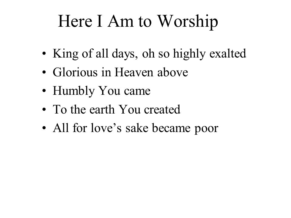 Here I Am to Worship King of all days, oh so highly exalted Glorious in Heaven above Humbly You came To the earth You created All for love’s sake became poor