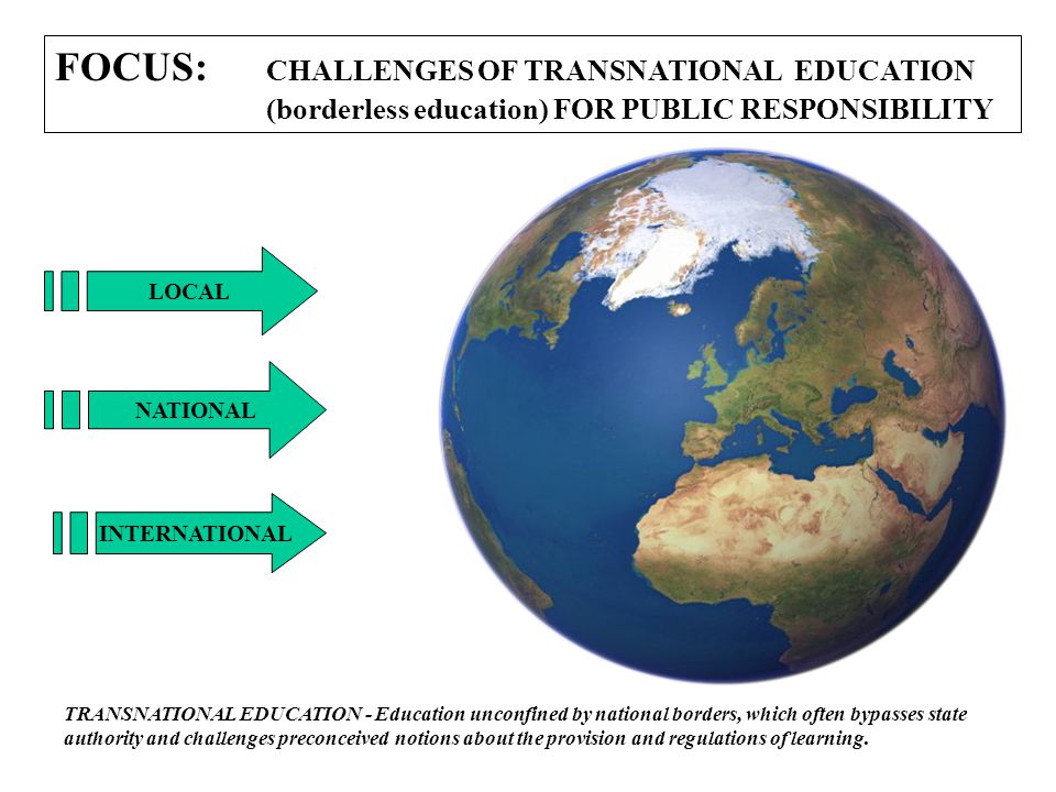 FOCUS: CHALLENGES OF TRANSNATIONAL EDUCATION (borderless education) FOR PUBLIC RESPONSIBILITY LOCAL NATIONAL INTERNATIONAL TRANSNATIONAL EDUCATION - Education unconfined by national borders, which often bypasses state authority and challenges preconceived notions about the provision and regulations of learning.