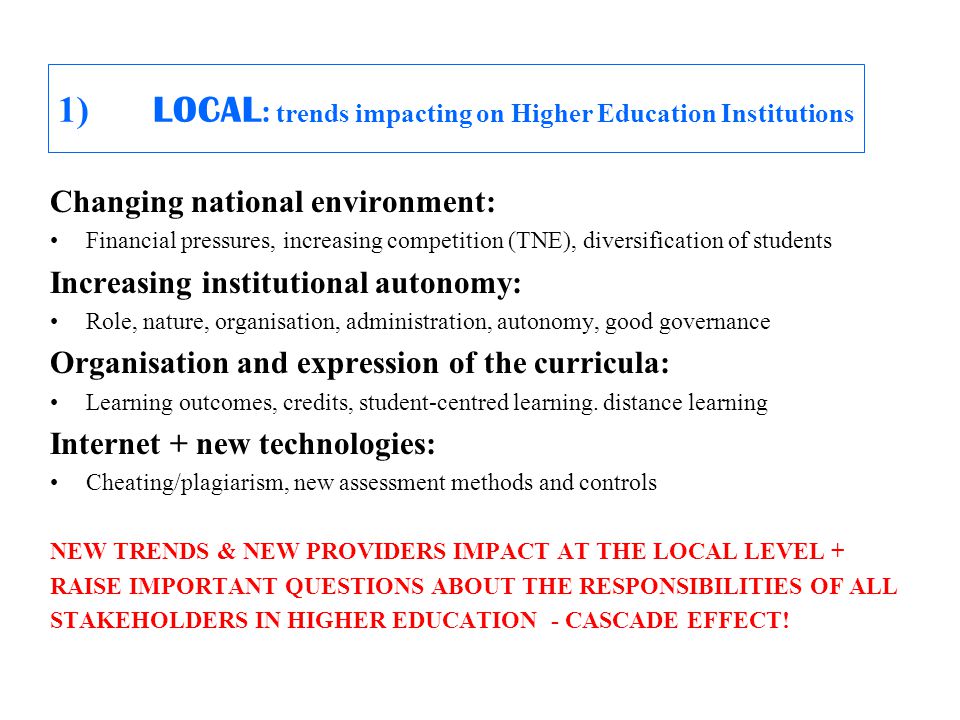 1) LOCAL : trends impacting on Higher Education Institutions Changing national environment: Financial pressures, increasing competition (TNE), diversification of students Increasing institutional autonomy: Role, nature, organisation, administration, autonomy, good governance Organisation and expression of the curricula: Learning outcomes, credits, student-centred learning.