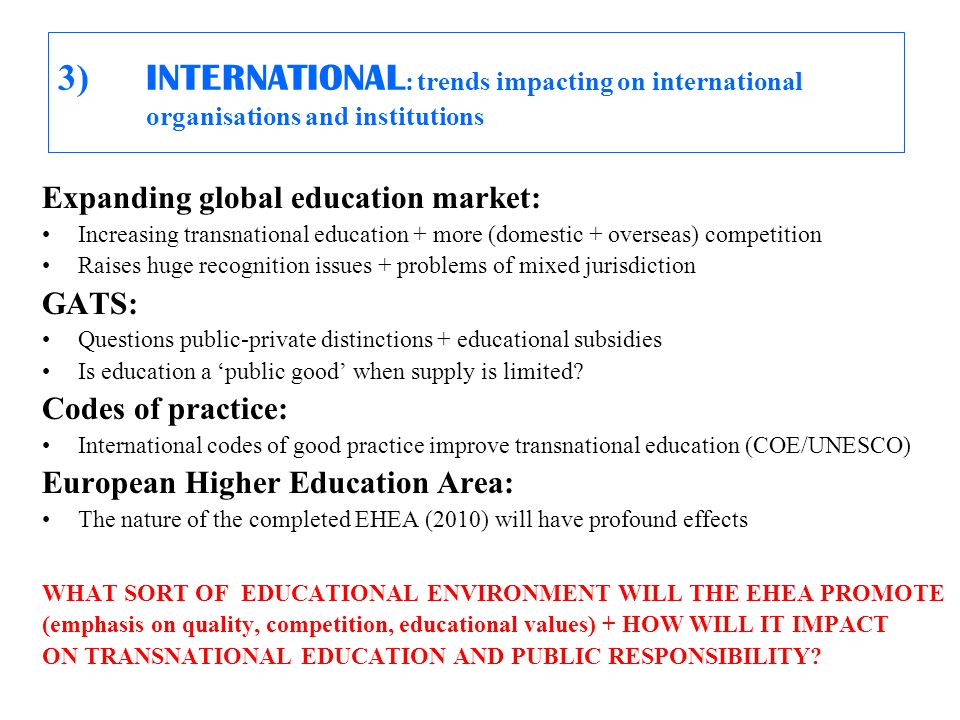 3) INTERNATIONAL : trends impacting on international organisations and institutions Expanding global education market: Increasing transnational education + more (domestic + overseas) competition Raises huge recognition issues + problems of mixed jurisdiction GATS: Questions public-private distinctions + educational subsidies Is education a ‘public good’ when supply is limited.