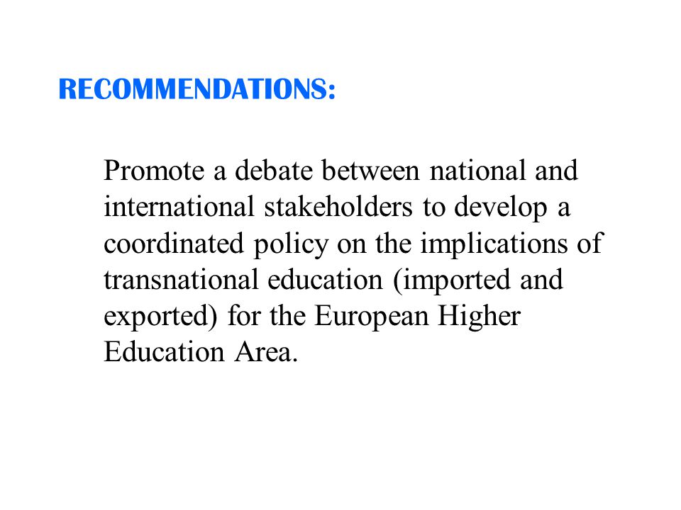 RECOMMENDATIONS: Promote a debate between national and international stakeholders to develop a coordinated policy on the implications of transnational education (imported and exported) for the European Higher Education Area.