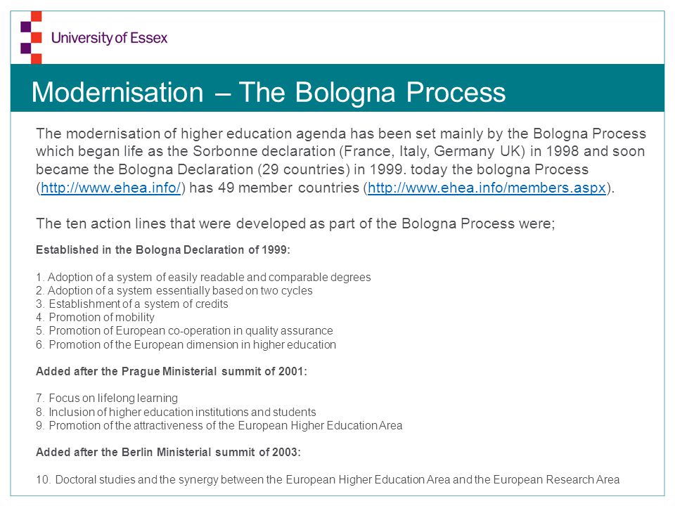 Modernisation – The Bologna Process The modernisation of higher education agenda has been set mainly by the Bologna Process which began life as the Sorbonne declaration (France, Italy, Germany UK) in 1998 and soon became the Bologna Declaration (29 countries) in 1999.