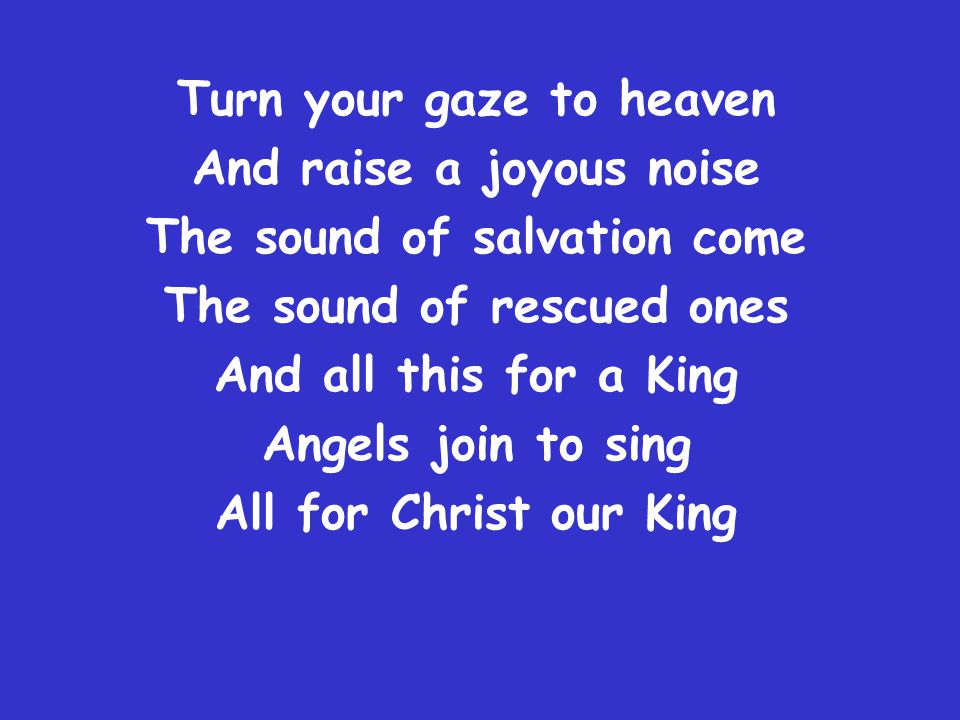 Turn your gaze to heaven And raise a joyous noise The sound of salvation come The sound of rescued ones And all this for a King Angels join to sing All for Christ our King