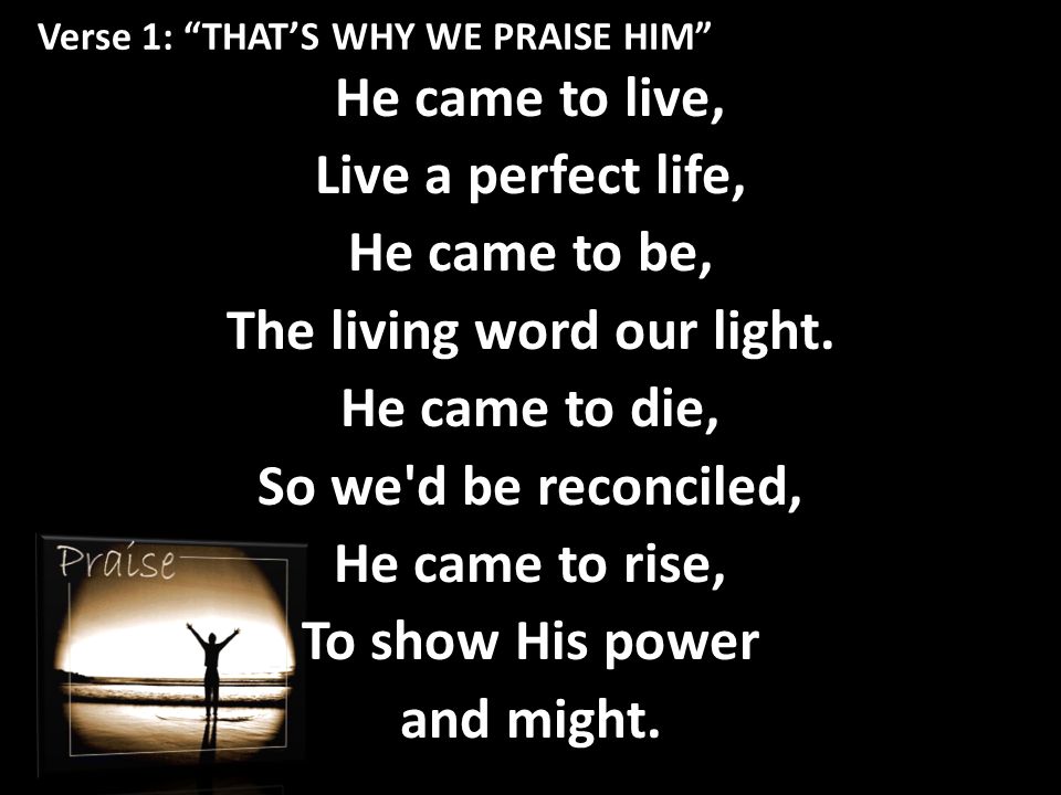 Verse 1: THAT’S WHY WE PRAISE HIM He came to live, Live a perfect life, He came to be, The living word our light.