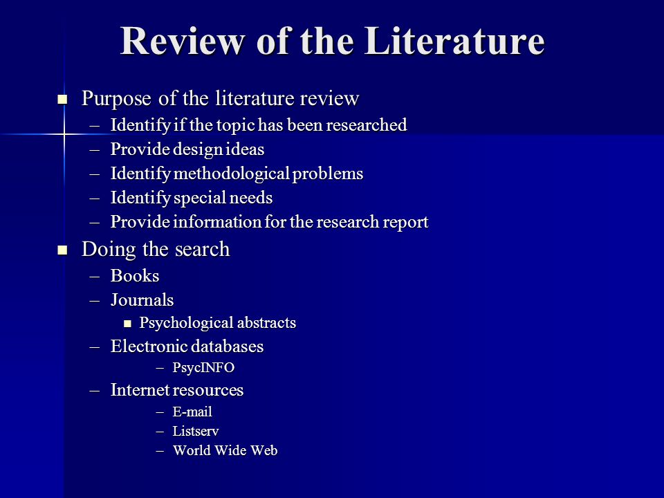 Review of the Literature Purpose of the literature review Purpose of the literature review –Identify if the topic has been researched –Provide design ideas –Identify methodological problems –Identify special needs –Provide information for the research report Doing the search Doing the search –Books –Journals Psychological abstracts Psychological abstracts –Electronic databases –PsycINFO –Internet resources – –Listserv –World Wide Web